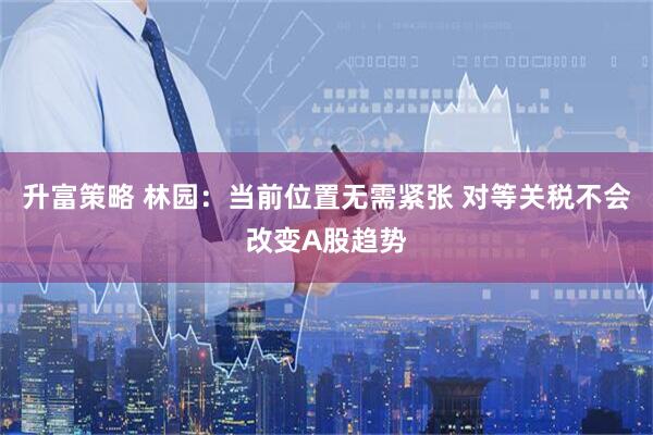 升富策略 林园：当前位置无需紧张 对等关税不会改变A股趋势