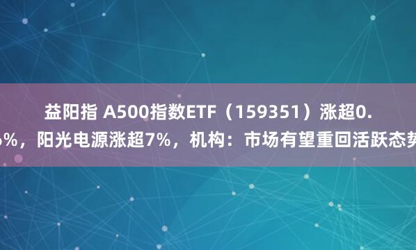 益阳指 A500指数ETF（159351）涨超0.6%，阳光电源涨超7%，机构：市场有望重回活跃态势
