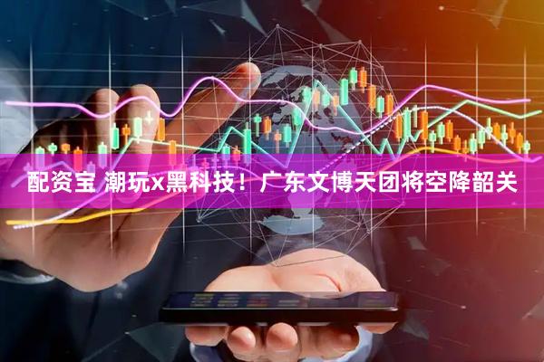配资宝 潮玩x黑科技！广东文博天团将空降韶关