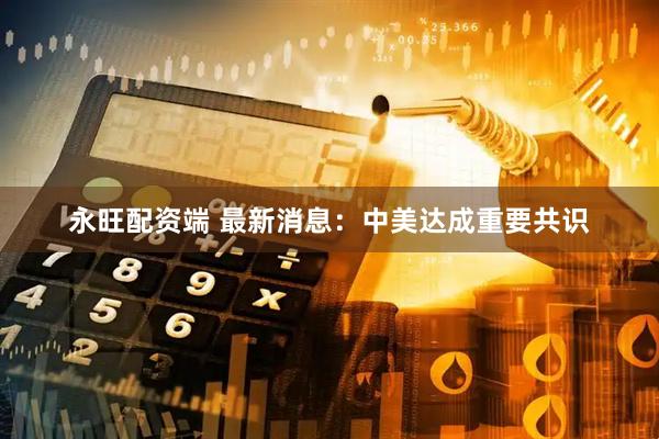 永旺配资端 最新消息：中美达成重要共识