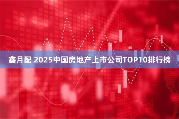 鑫月配 2025中国房地产上市公司TOP10排行榜
