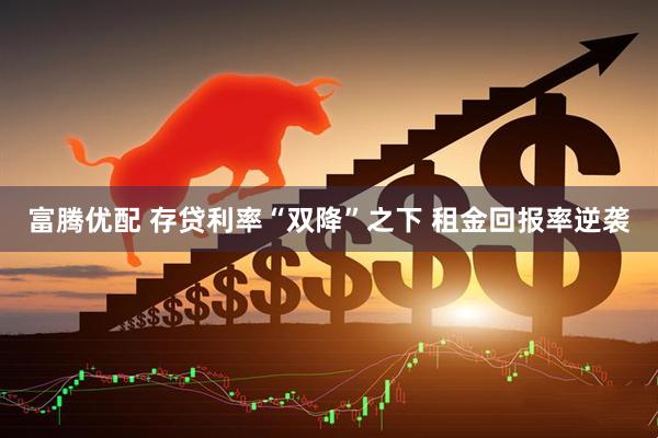 富腾优配 存贷利率“双降”之下 租金回报率逆袭