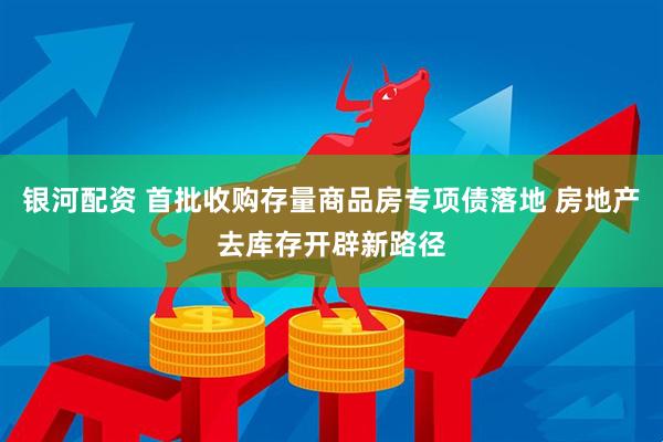 银河配资 首批收购存量商品房专项债落地 房地产去库存开辟新路径