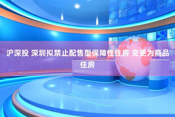 沪深投 深圳拟禁止配售型保障性住房 变更为商品住房