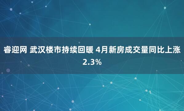 睿迎网 武汉楼市持续回暖 4月新房成交量同比上涨2.3%