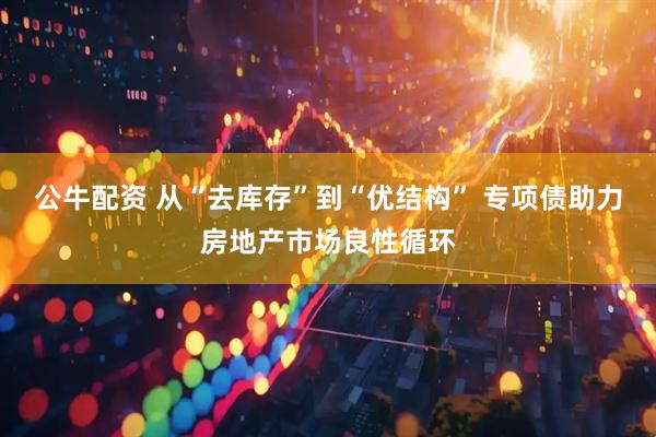 公牛配资 从“去库存”到“优结构” 专项债助力房地产市场良性循环