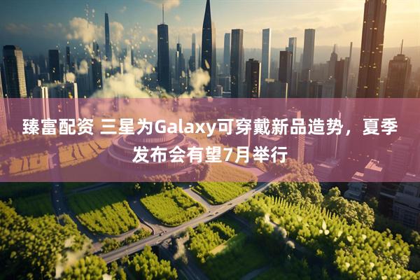 臻富配资 三星为Galaxy可穿戴新品造势，夏季发布会有望7月举行