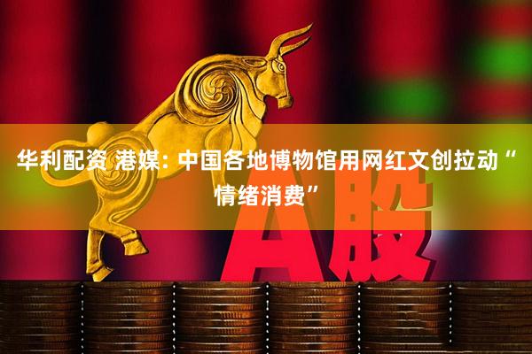 华利配资 港媒: 中国各地博物馆用网红文创拉动“情绪消费”