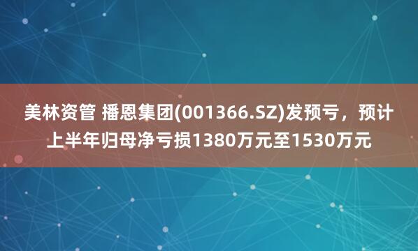 美林资管 播恩集团(001366.SZ)发预亏，预计上半年归母净亏损1380万元至1530万元