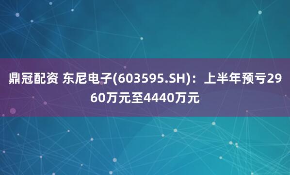 鼎冠配资 东尼电子(603595.SH)：上半年预亏2960万元至4440万元
