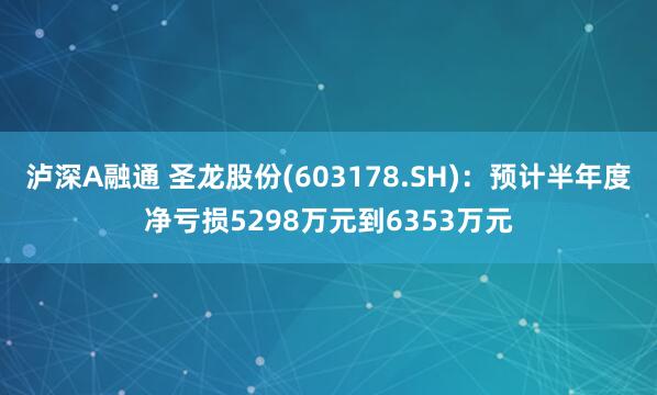 泸深A融通 圣龙股份(603178.SH)：预计半年度净亏损5298万元到6353万元