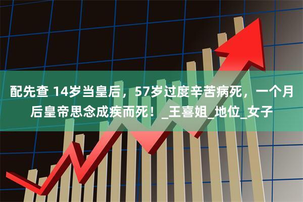 配先查 14岁当皇后，57岁过度辛苦病死，一个月后皇帝思念成疾而死！_王喜姐_地位_女子