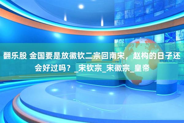翻乐股 金国要是放徽钦二宗回南宋，赵构的日子还会好过吗？_宋钦宗_宋徽宗_皇帝