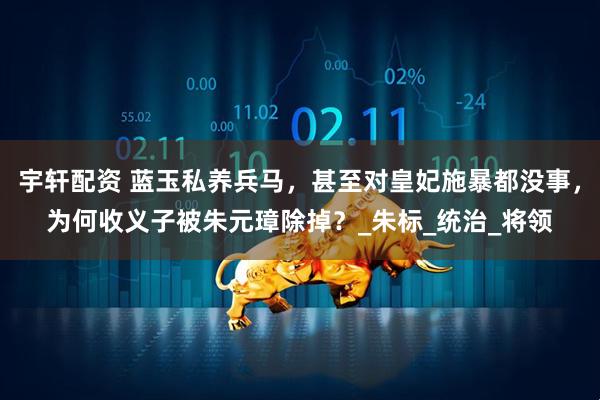 宇轩配资 蓝玉私养兵马，甚至对皇妃施暴都没事，为何收义子被朱元璋除掉？_朱标_统治_将领