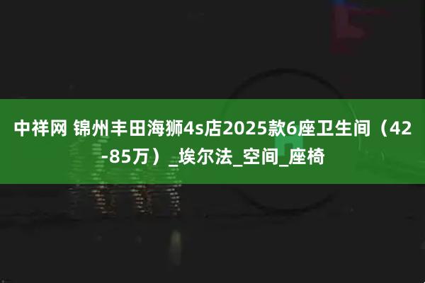 中祥网 锦州丰田海狮4s店2025款6座卫生间（42-85万）_埃尔法_空间_座椅