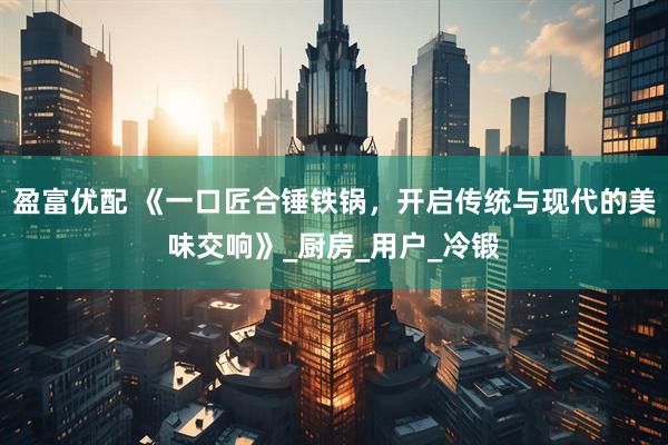 盈富优配 《一口匠合锤铁锅，开启传统与现代的美味交响》_厨房_用户_冷锻