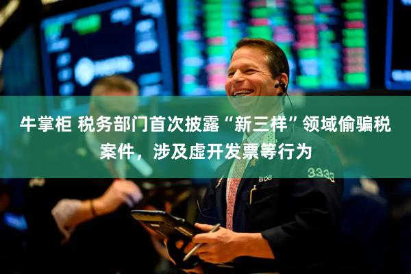 牛掌柜 税务部门首次披露“新三样”领域偷骗税案件，涉及虚开发票等行为
