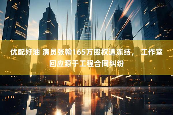 优配好油 演员张翰165万股权遭冻结， 工作室回应源于工程合同纠纷