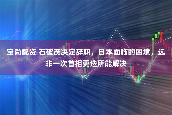 宝尚配资 石破茂决定辞职，日本面临的困境，远非一次首相更迭所能解决