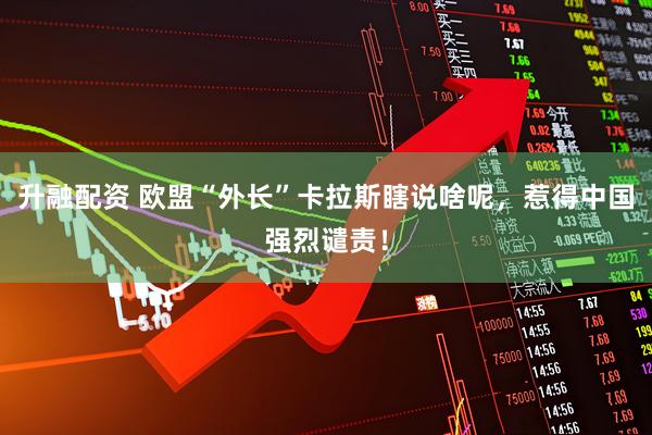 升融配资 欧盟“外长”卡拉斯瞎说啥呢，惹得中国强烈谴责！