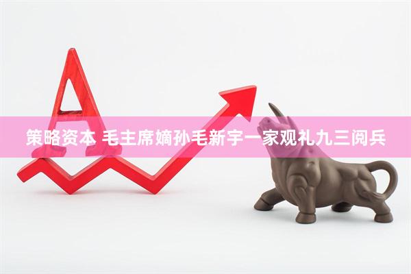 策略资本 毛主席嫡孙毛新宇一家观礼九三阅兵