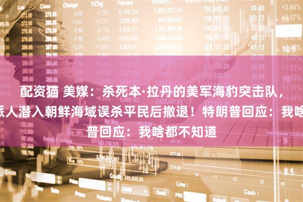 配资猫 美媒：杀死本·拉丹的美军海豹突击队，6年前曾派人潜入朝鲜海域误杀平民后撤退！特朗普回应：我啥都不知道