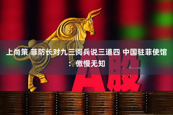 上尚策 菲防长对九三阅兵说三道四 中国驻菲使馆：傲慢无知
