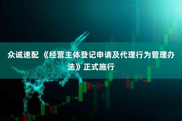 众诚速配 《经营主体登记申请及代理行为管理办法》正式施行