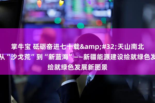 掌牛宝 砥砺奋进七十载&#32;天山南北谱华章丨从“沙戈荒”到“新蓝海”——新疆能源建设绘就绿色发展新图景