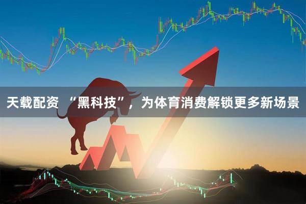 天载配资  “黑科技”，为体育消费解锁更多新场景