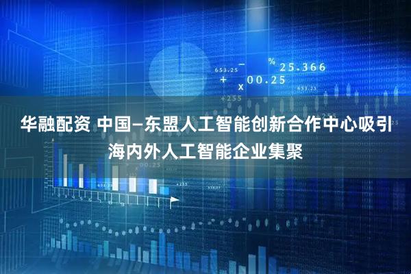 华融配资 中国—东盟人工智能创新合作中心吸引海内外人工智能企业集聚