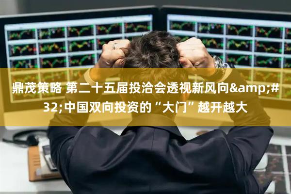 鼎茂策略 第二十五届投洽会透视新风向&#32;中国双向投资的“大门”越开越大