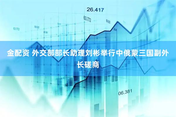金配资 外交部部长助理刘彬举行中俄蒙三国副外长磋商