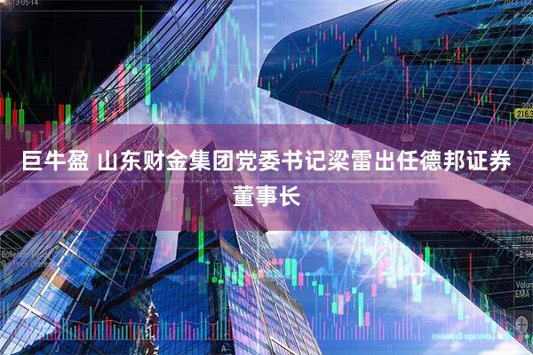 巨牛盈 山东财金集团党委书记梁雷出任德邦证券董事长