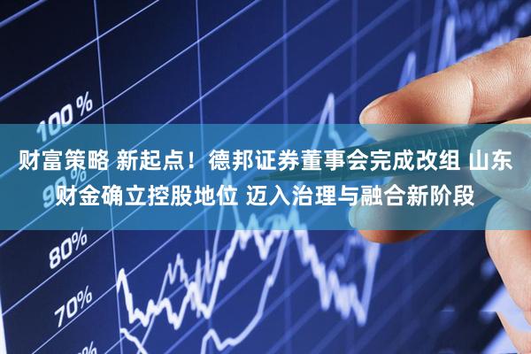 财富策略 新起点！德邦证券董事会完成改组 山东财金确立控股地位 迈入治理与融合新阶段