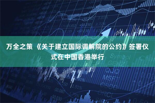 万全之策 《关于建立国际调解院的公约》签署仪式在中国香港举行