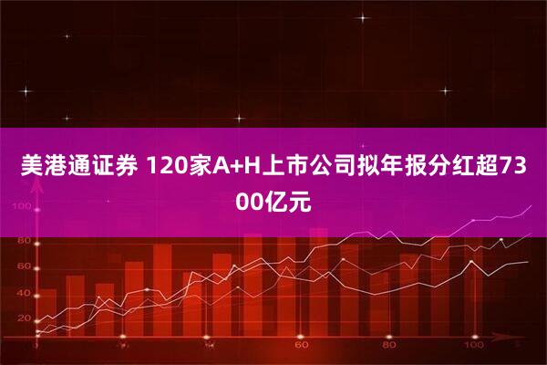 美港通证券 120家A+H上市公司拟年报分红超7300亿元
