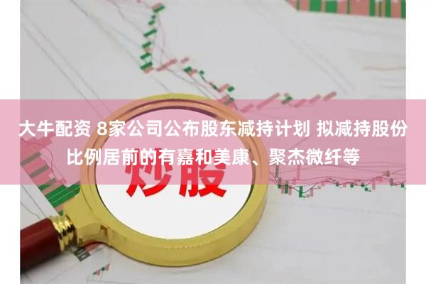 大牛配资 8家公司公布股东减持计划 拟减持股份比例居前的有嘉和美康、聚杰微纤等