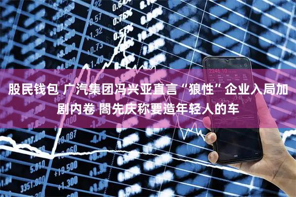 股民钱包 广汽集团冯兴亚直言“狼性”企业入局加剧内卷 閤先庆称要造年轻人的车