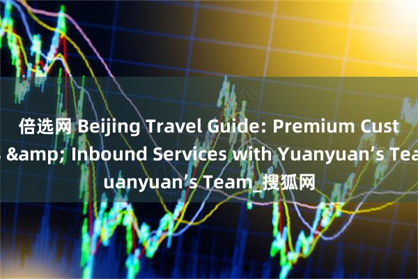 倍选网 Beijing Travel Guide: Premium Custom Tours & Inbound Services with Yuanyuan’s Team_搜狐网
