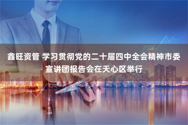 鑫旺资管 学习贯彻党的二十届四中全会精神市委宣讲团报告会在天心区举行