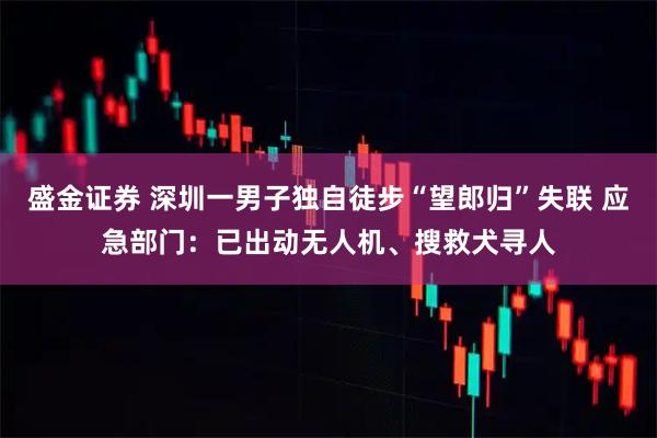 盛金证券 深圳一男子独自徒步“望郎归”失联 应急部门:已出动无人机、搜救犬寻人
