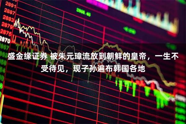 盛金缘证券 被朱元璋流放到朝鲜的皇帝,一生不受待见,现子孙遍布韩国各地