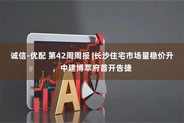 诚信-优配 第42周周报 |长沙住宅市场量稳价升,中建博萃府首开告捷