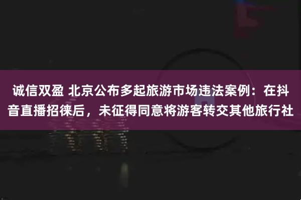 诚信双盈 北京公布多起旅游市场违法案例:在抖音直播招徕后,未征得同意将游客转交其他旅行社