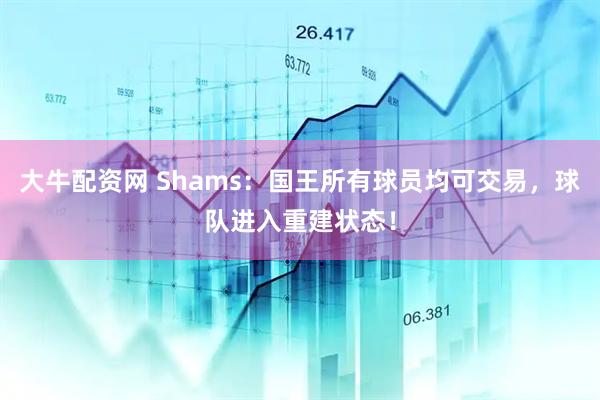 大牛配资网 Shams:国王所有球员均可交易,球队进入重建状态!