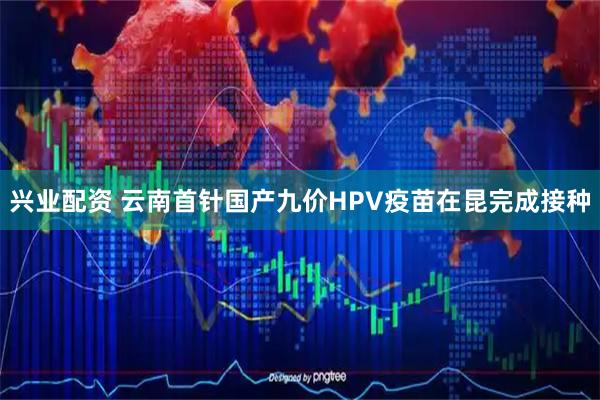兴业配资 云南首针国产九价HPV疫苗在昆完成接种