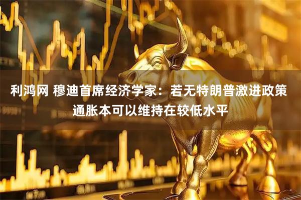 利鸿网 穆迪首席经济学家：若无特朗普激进政策 通胀本可以维持在较低水平