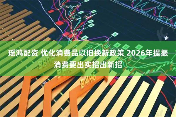 瑶鸿配资 优化消费品以旧换新政策 2026年提振消费要出实招出新招