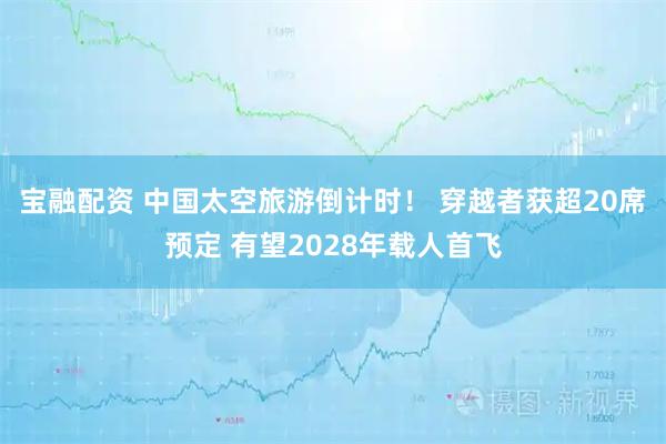 宝融配资 中国太空旅游倒计时! 穿越者获超20席预定 有望2028年载人首飞